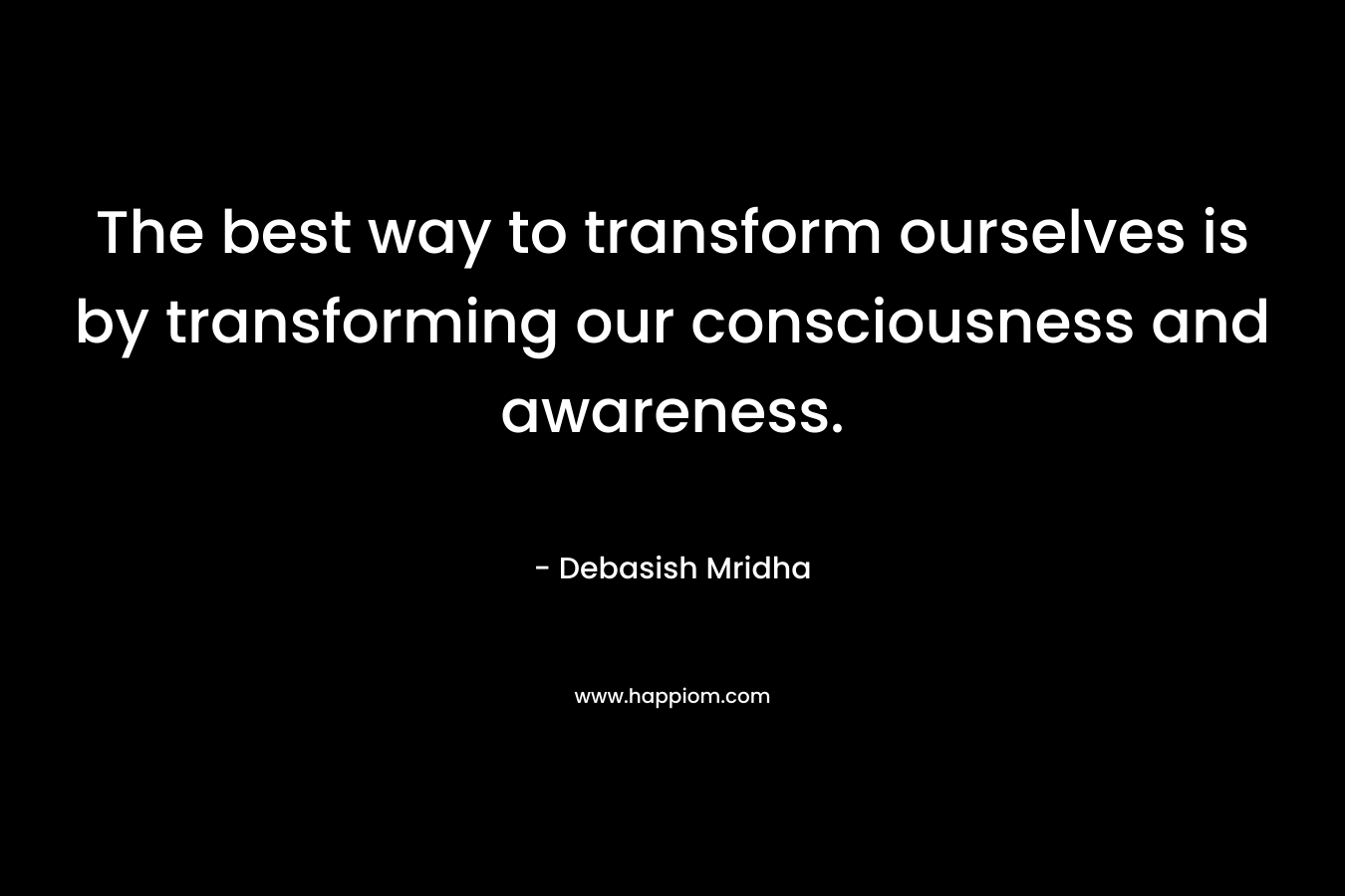 The best way to transform ourselves is by transforming our consciousness and awareness.