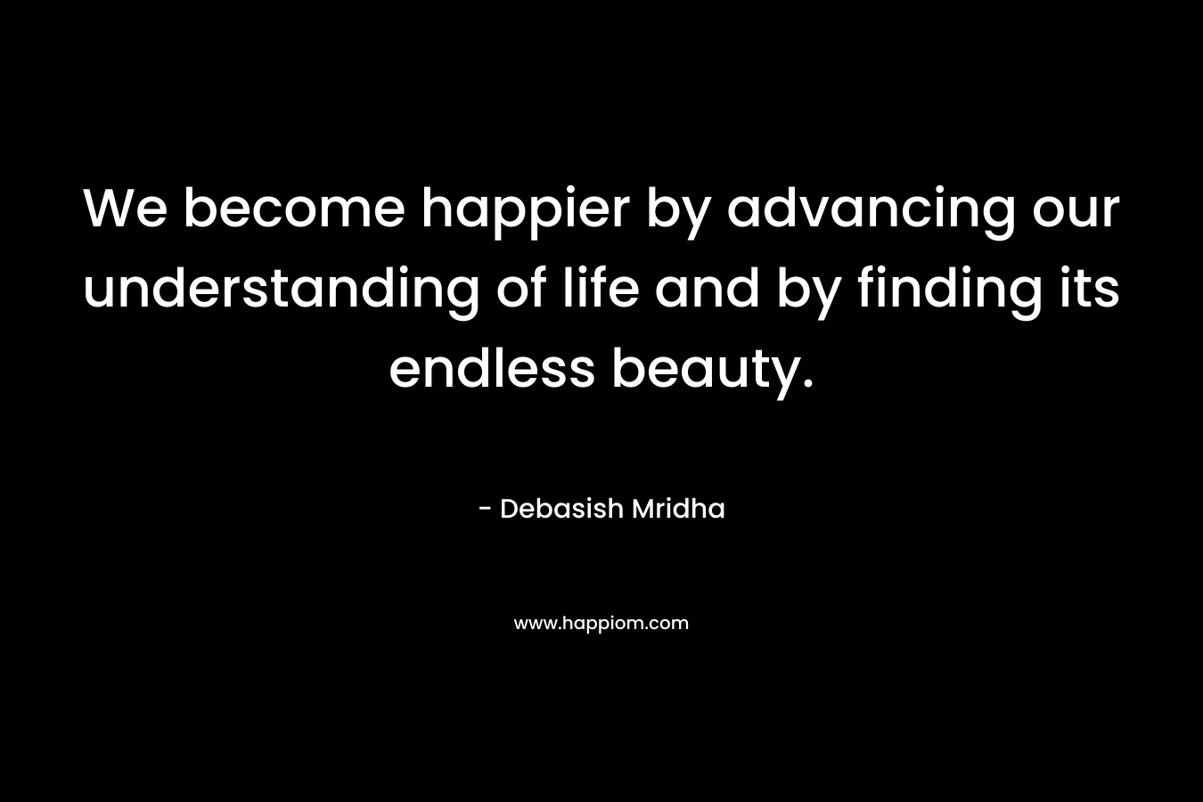 We become happier by advancing our understanding of life and by finding its endless beauty.