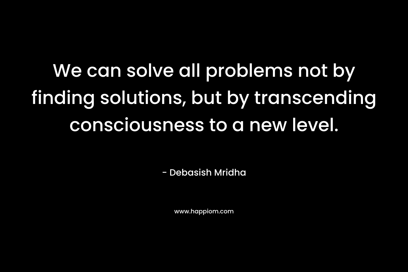 We can solve all problems not by finding solutions, but by transcending consciousness to a new level. – Debasish Mridha