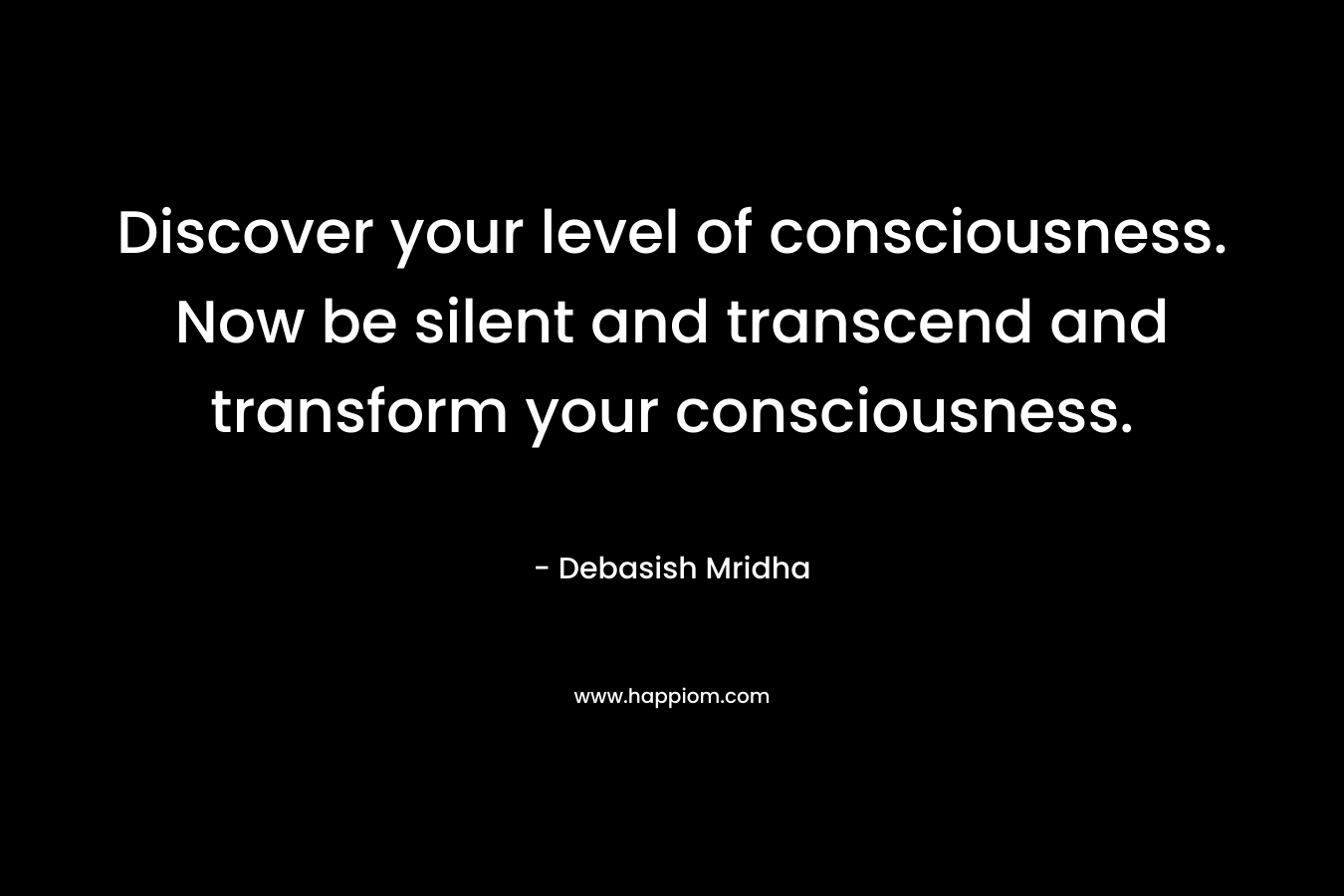 Discover your level of consciousness. Now be silent and transcend and transform your consciousness.