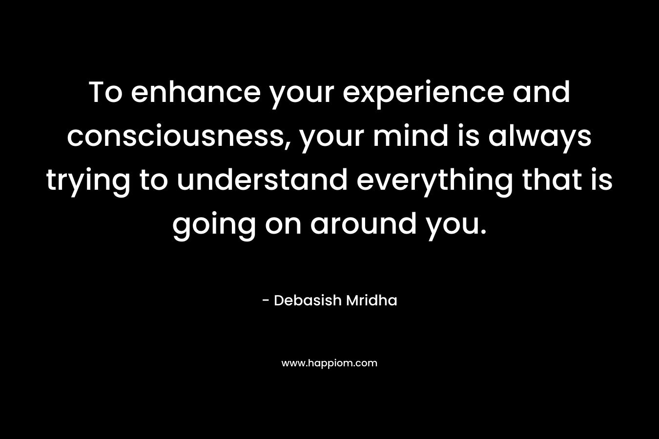 To enhance your experience and consciousness, your mind is always trying to understand everything that is going on around you.