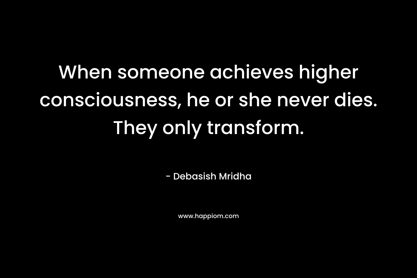 When someone achieves higher consciousness, he or she never dies. They only transform.
