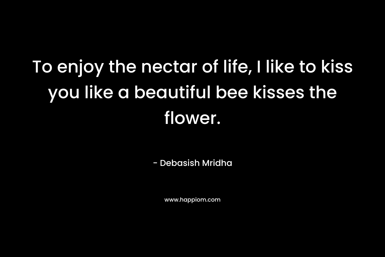 To enjoy the nectar of life, I like to kiss you like a beautiful bee kisses the flower. – Debasish Mridha