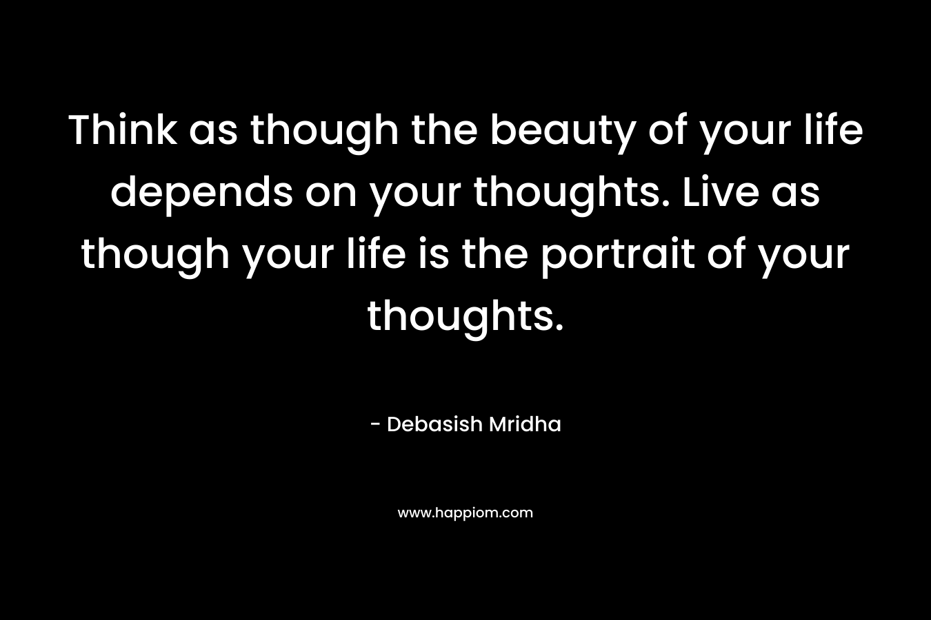 Think as though the beauty of your life depends on your thoughts. Live as though your life is the portrait of your thoughts.