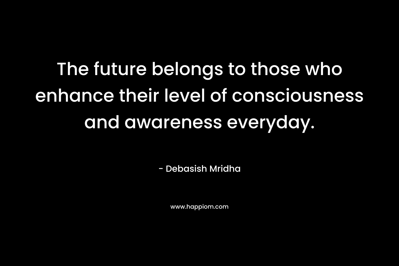 The future belongs to those who enhance their level of consciousness and awareness everyday.