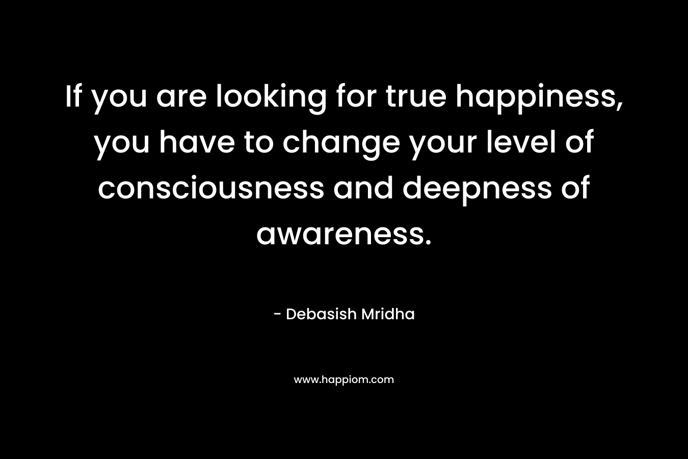 If you are looking for true happiness, you have to change your level of consciousness and deepness of awareness.