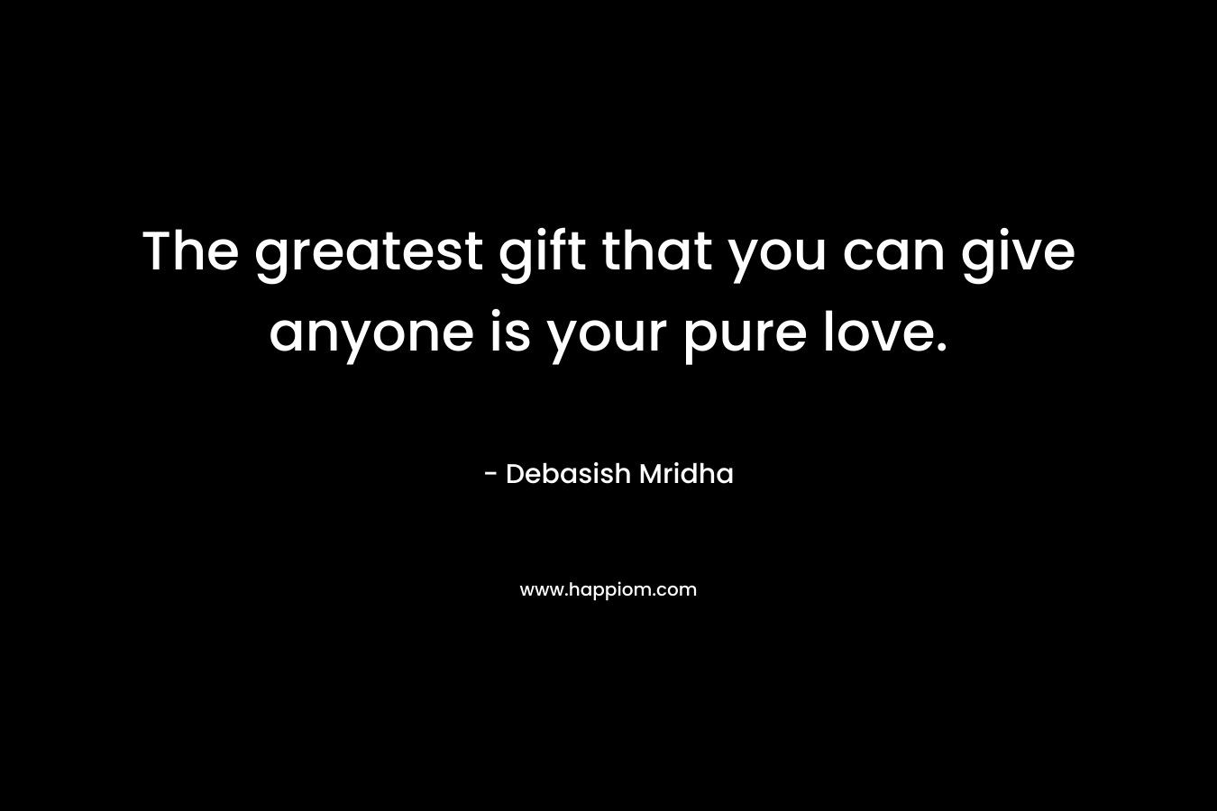 The greatest gift that you can give anyone is your pure love.