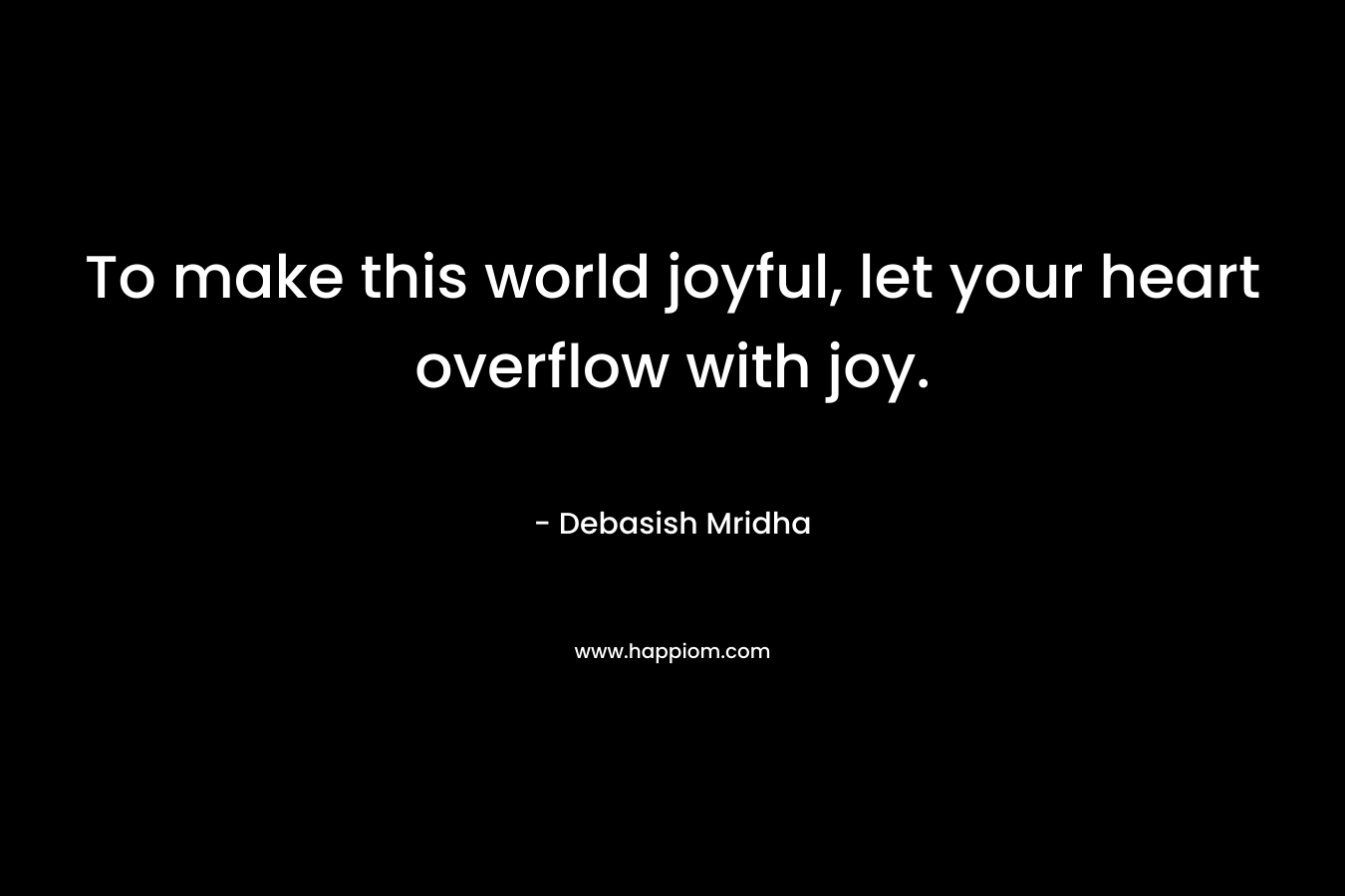 To make this world joyful, let your heart overflow with joy.