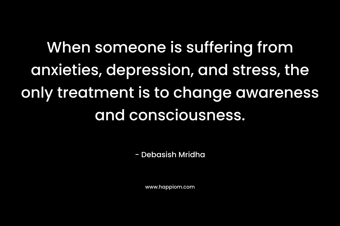 When someone is suffering from anxieties, depression, and stress, the only treatment is to change awareness and consciousness. – Debasish Mridha