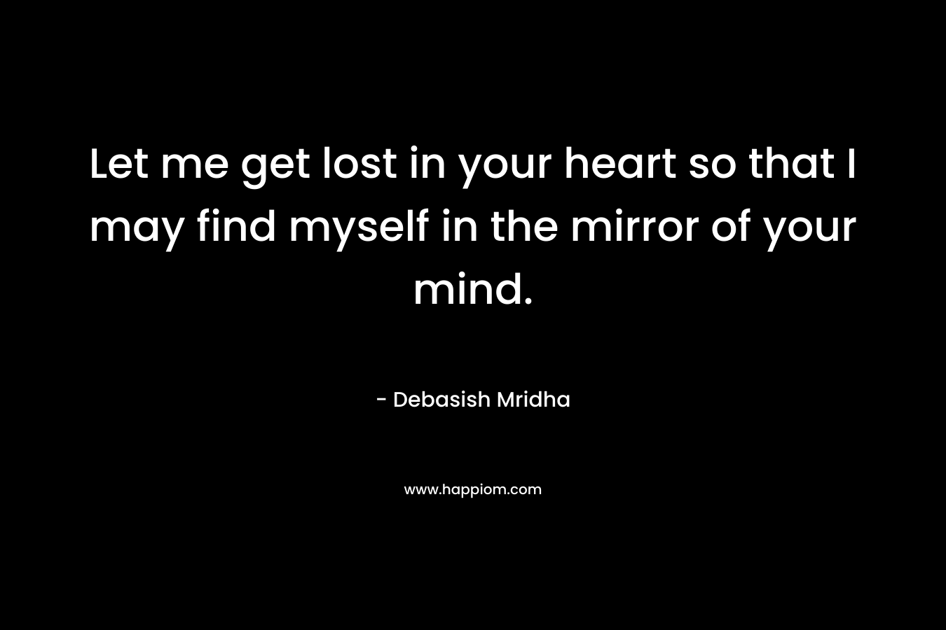Let me get lost in your heart so that I may find myself in the mirror of your mind.