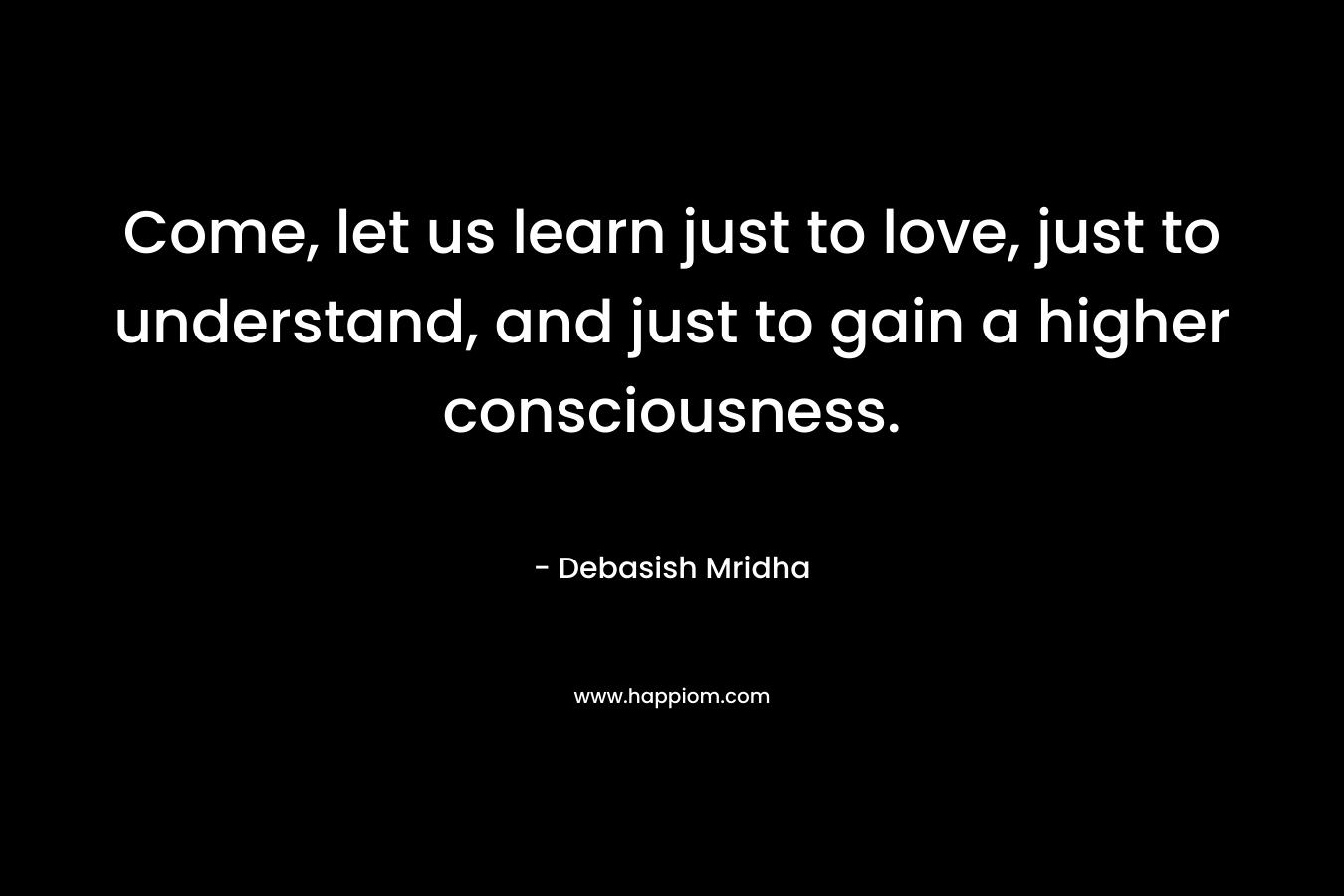 Come, let us learn just to love, just to understand, and just to gain a higher consciousness.