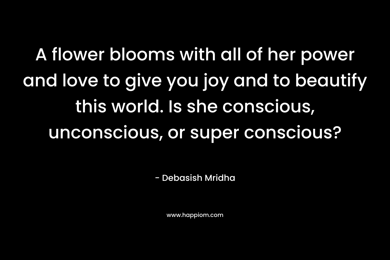 A flower blooms with all of her power and love to give you joy and to beautify this world. Is she conscious, unconscious, or super conscious? – Debasish Mridha
