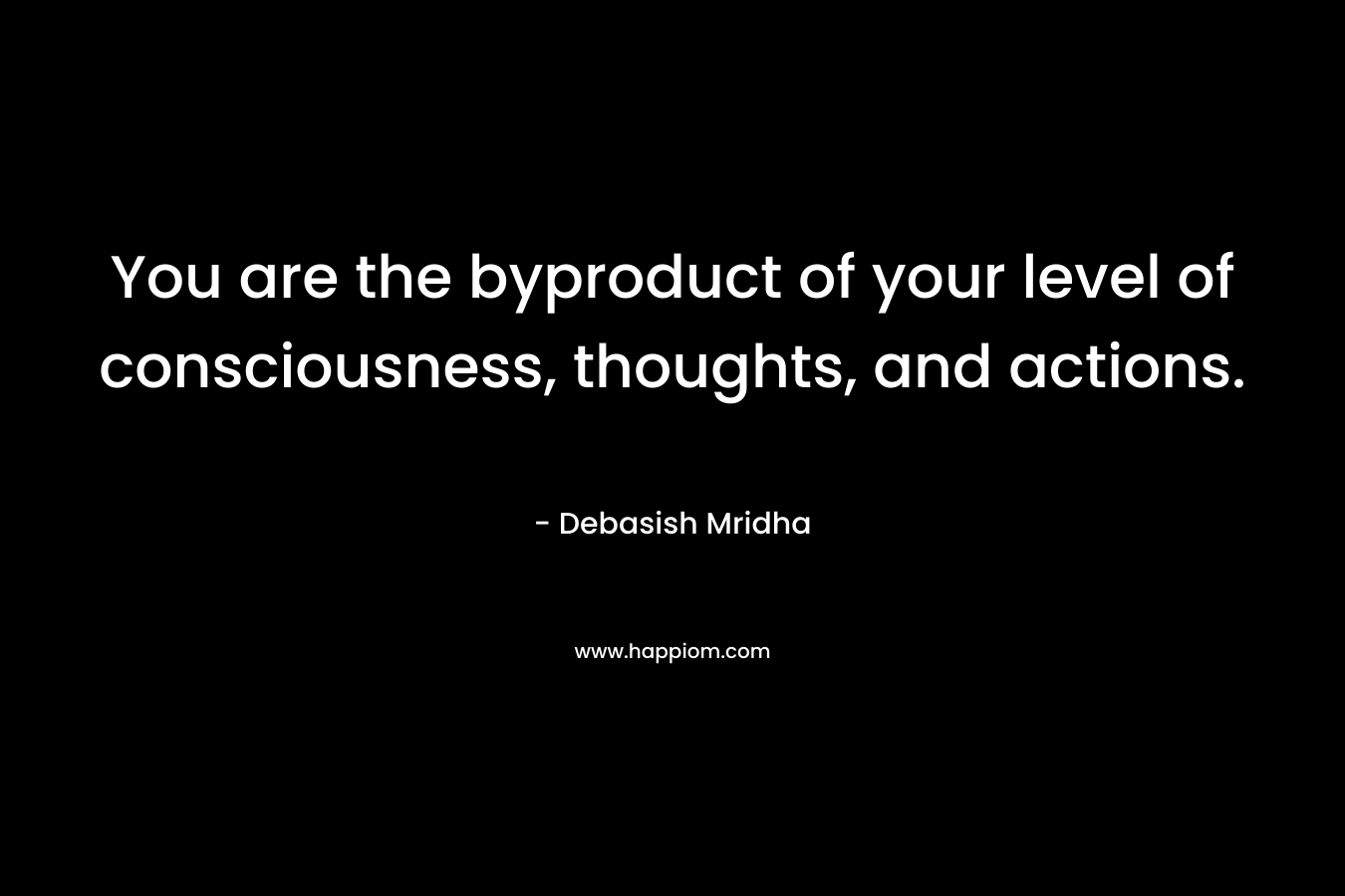 You are the byproduct of your level of consciousness, thoughts, and actions.