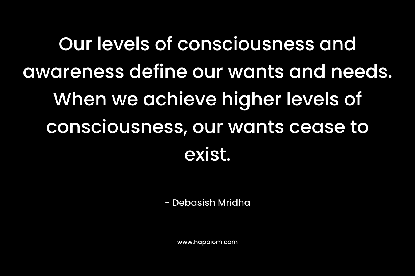 Our levels of consciousness and awareness define our wants and needs. When we achieve higher levels of consciousness, our wants cease to exist.