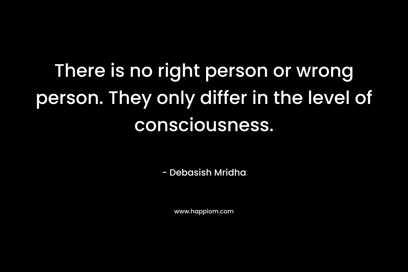 There is no right person or wrong person. They only differ in the level of consciousness.