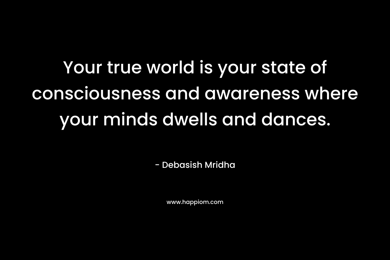 Your true world is your state of consciousness and awareness where your minds dwells and dances.