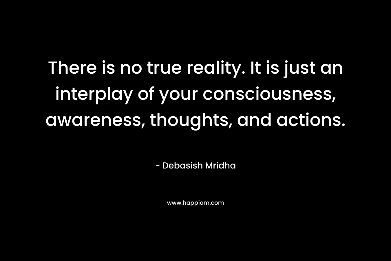 There is no true reality. It is just an interplay of your consciousness, awareness, thoughts, and actions.