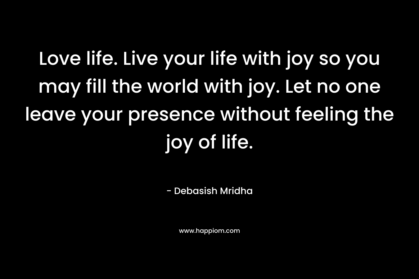 Love life. Live your life with joy so you may fill the world with joy. Let no one leave your presence without feeling the joy of life.