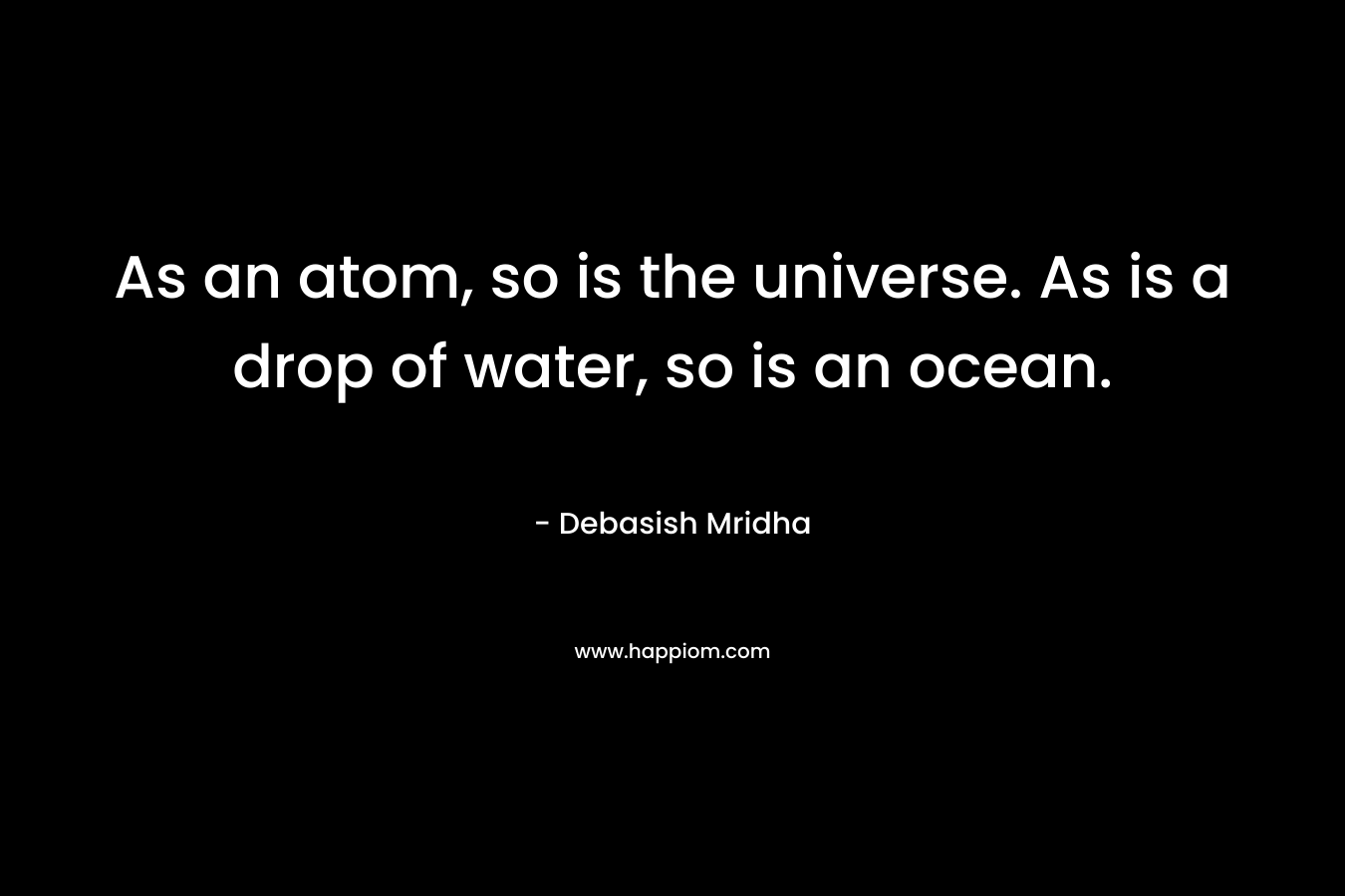 As an atom, so is the universe. As is a drop of water, so is an ocean. – Debasish Mridha