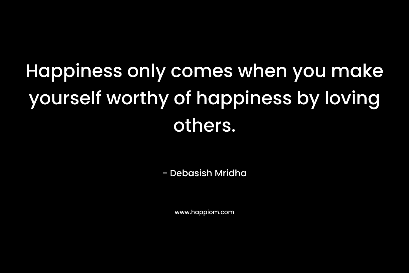 Happiness only comes when you make yourself worthy of happiness by loving others.