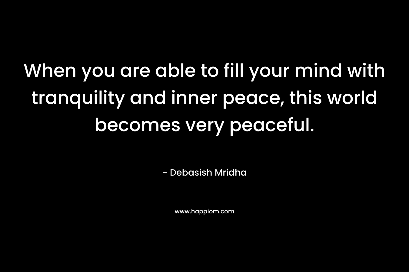 When you are able to fill your mind with tranquility and inner peace, this world becomes very peaceful.