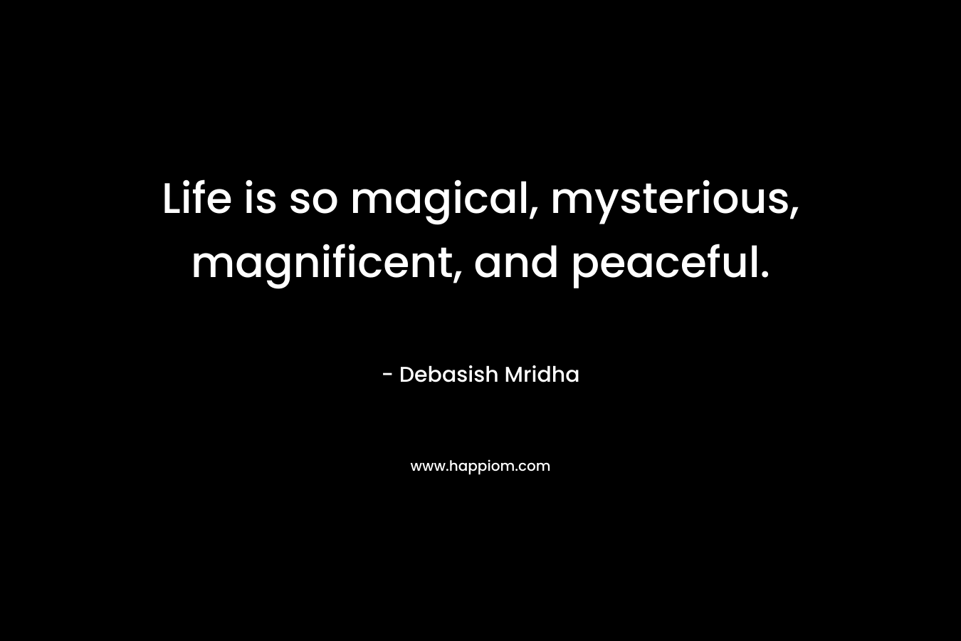 Life is so magical, mysterious, magnificent, and peaceful.