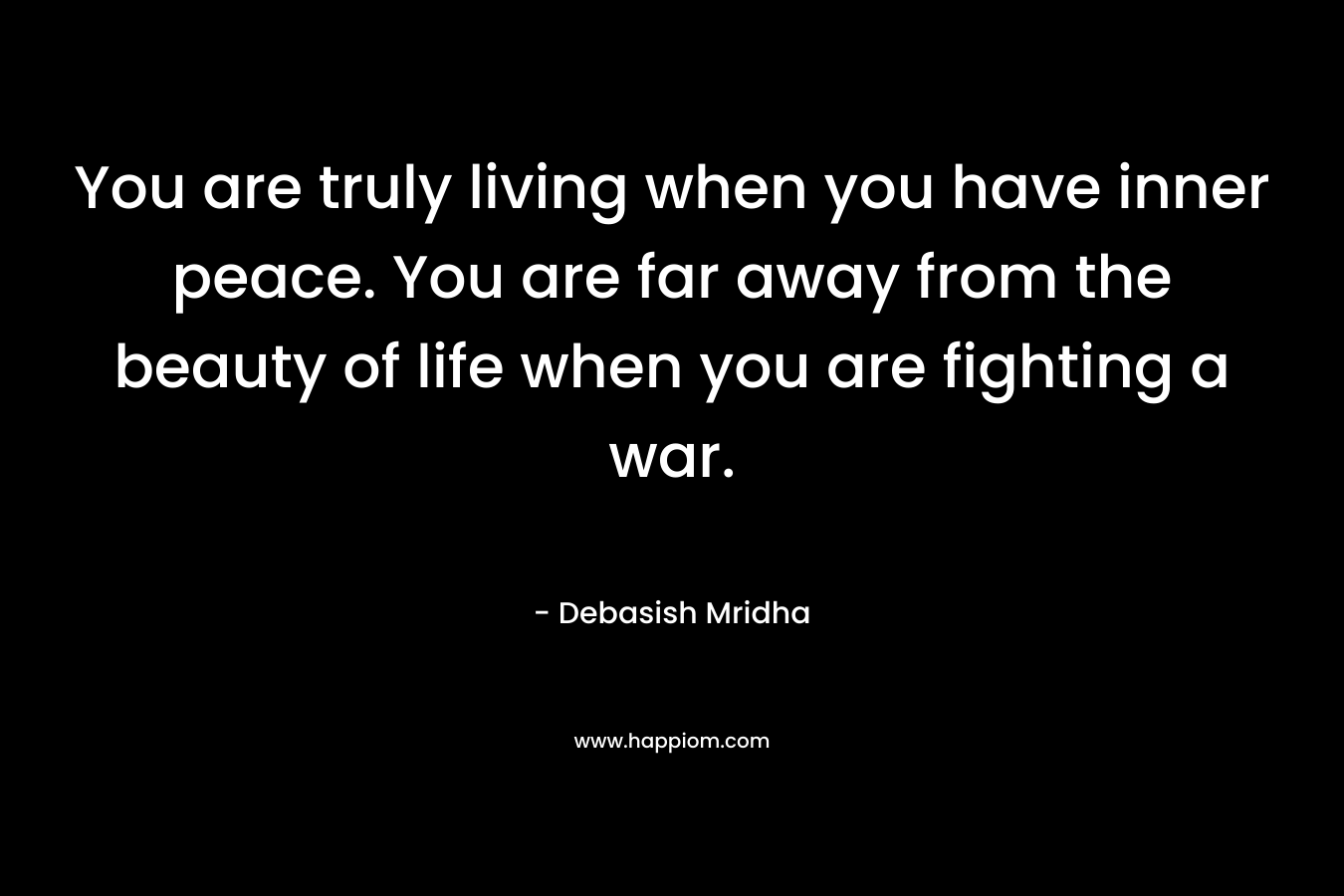 You are truly living when you have inner peace. You are far away from the beauty of life when you are fighting a war.
