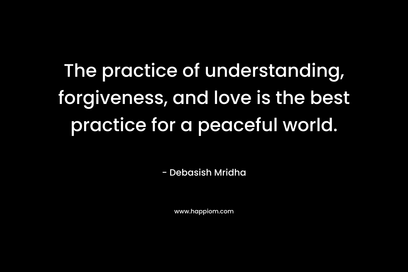 The practice of understanding, forgiveness, and love is the best practice for a peaceful world.