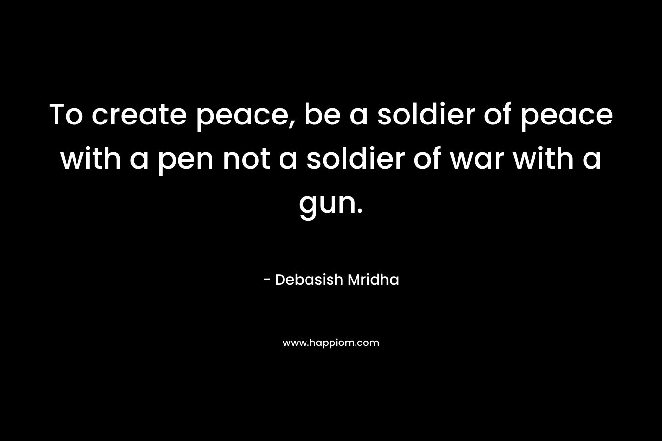 To create peace, be a soldier of peace with a pen not a soldier of war with a gun.