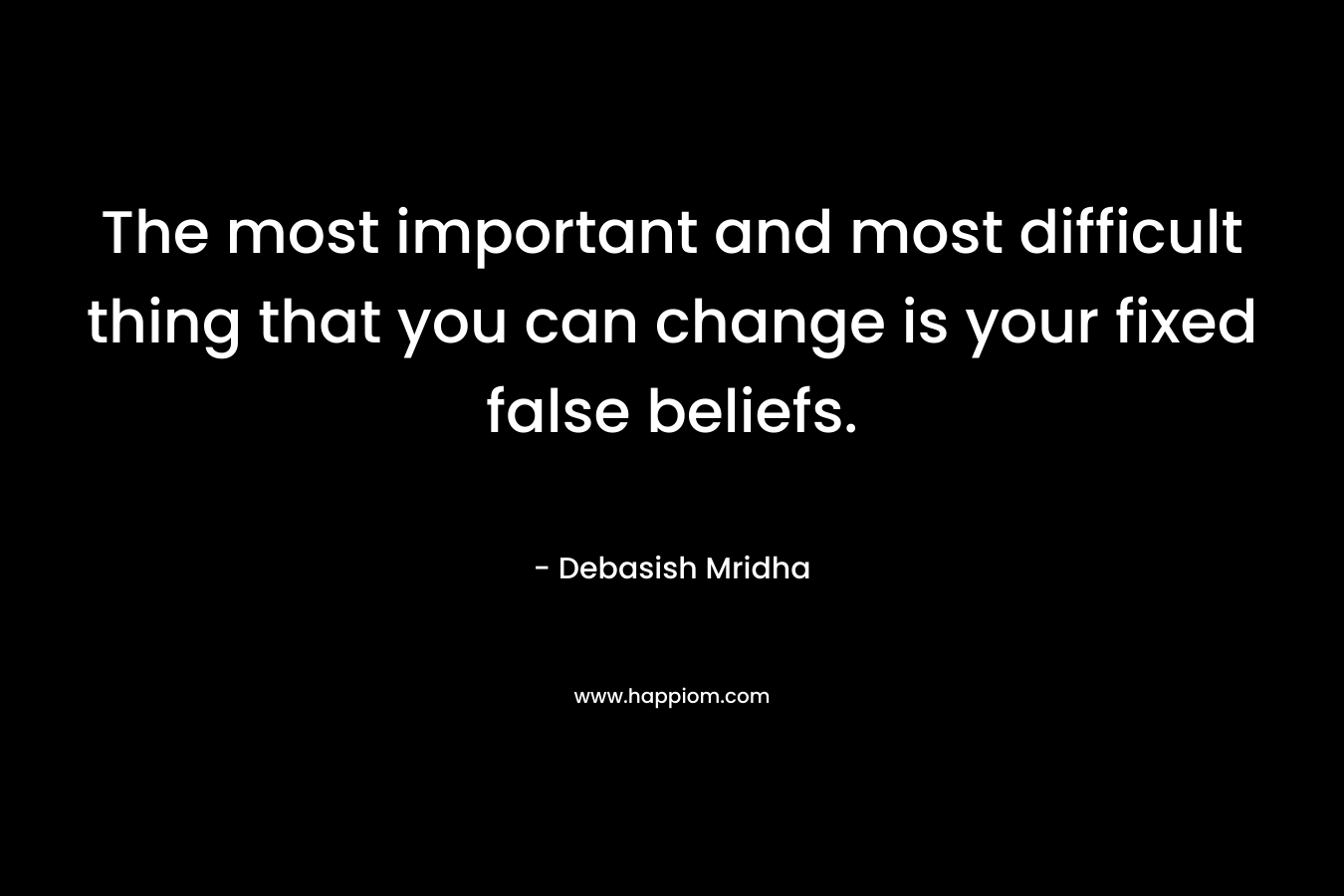 The most important and most difficult thing that you can change is your fixed false beliefs.