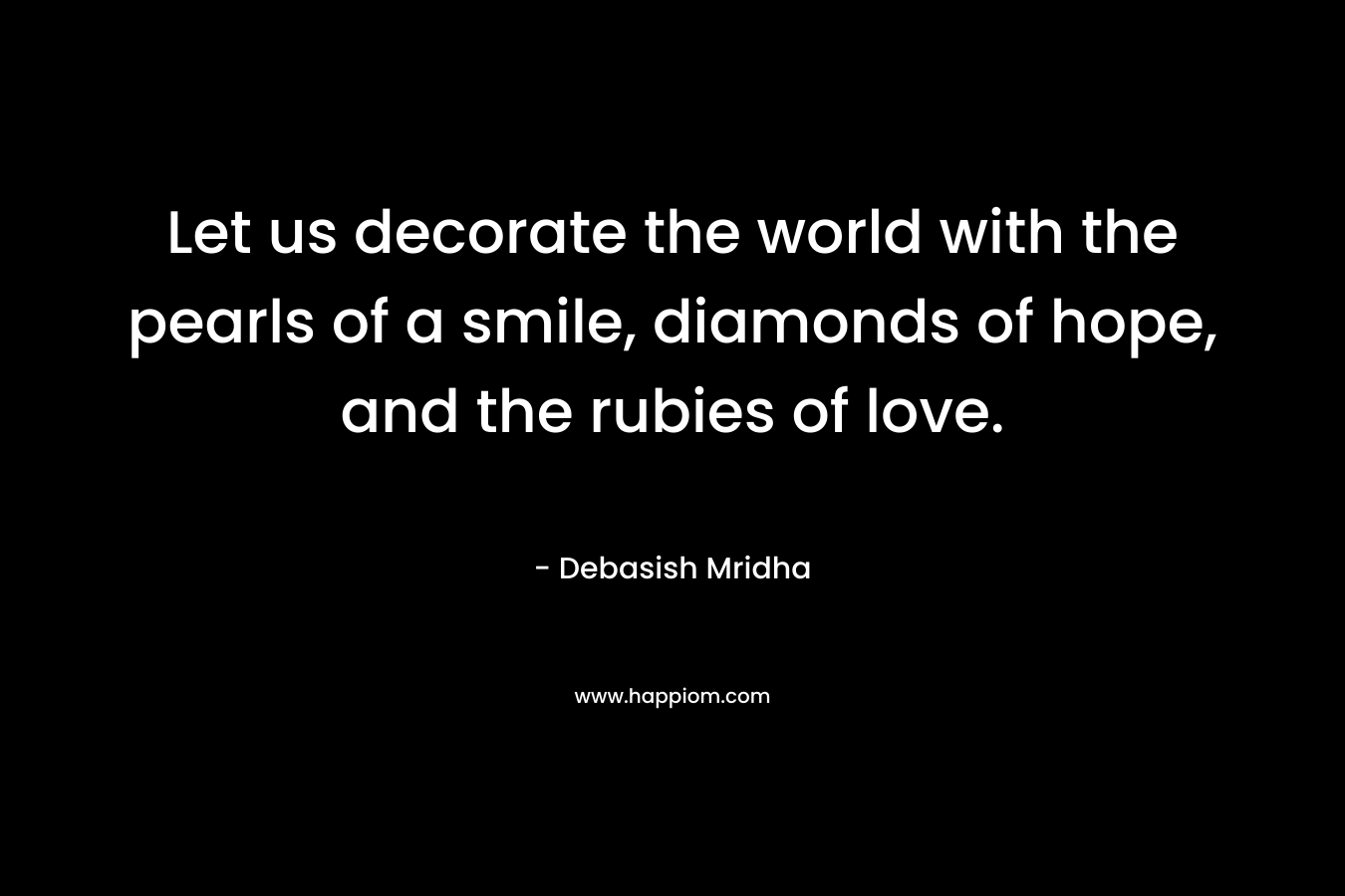 Let us decorate the world with the pearls of a smile, diamonds of hope, and the rubies of love. – Debasish Mridha