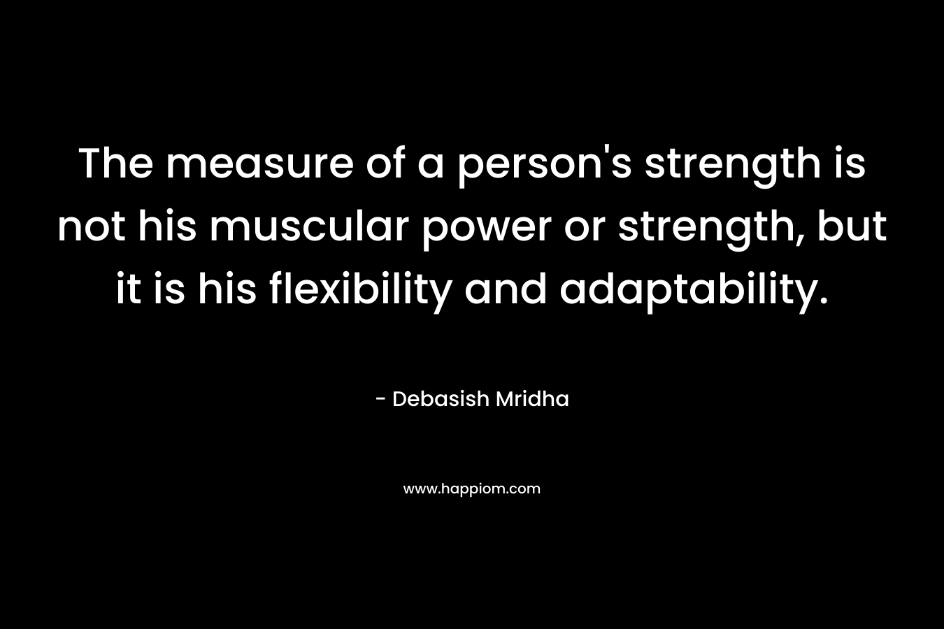 The measure of a person’s strength is not his muscular power or strength, but it is his flexibility and adaptability. – Debasish Mridha
