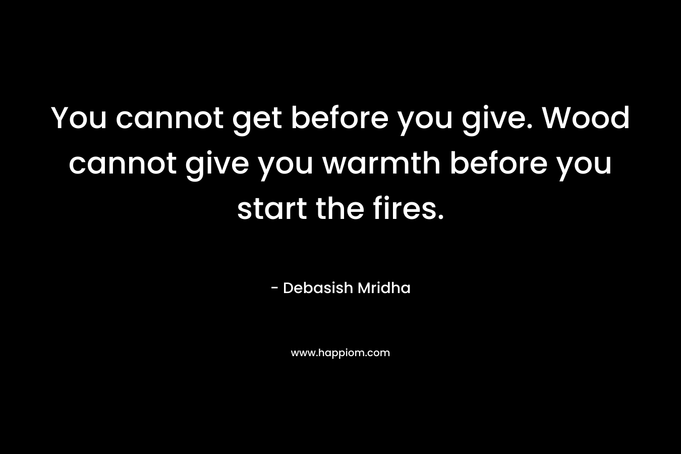 You cannot get before you give. Wood cannot give you warmth before you start the fires.