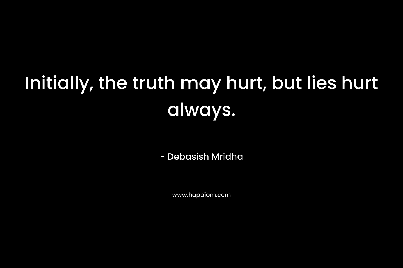 Initially, the truth may hurt, but lies hurt always.