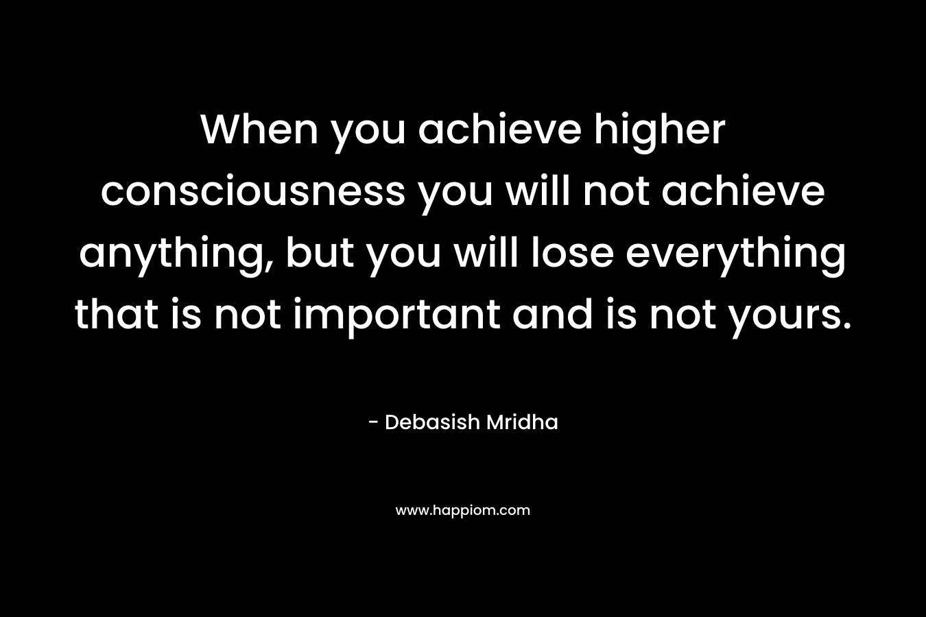 When you achieve higher consciousness you will not achieve anything, but you will lose everything that is not important and is not yours.