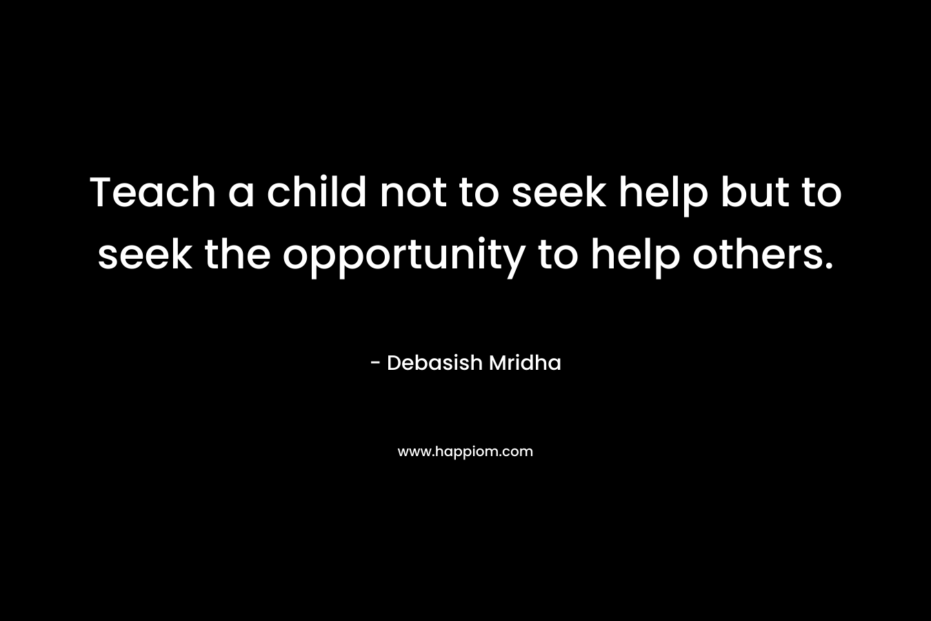 Teach a child not to seek help but to seek the opportunity to help others.
