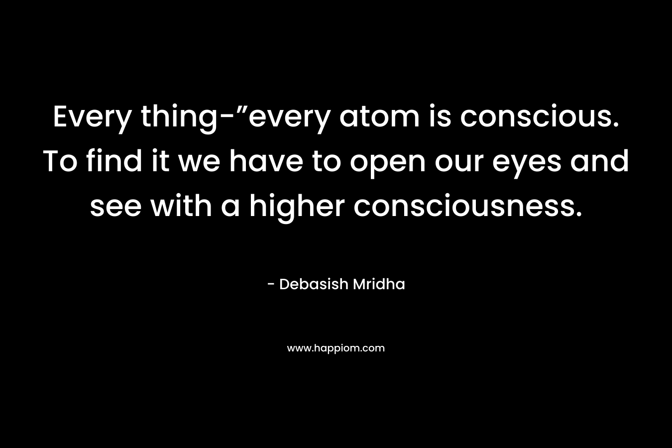 Every thing-”every atom is conscious. To find it we have to open our eyes and see with a higher consciousness. – Debasish Mridha