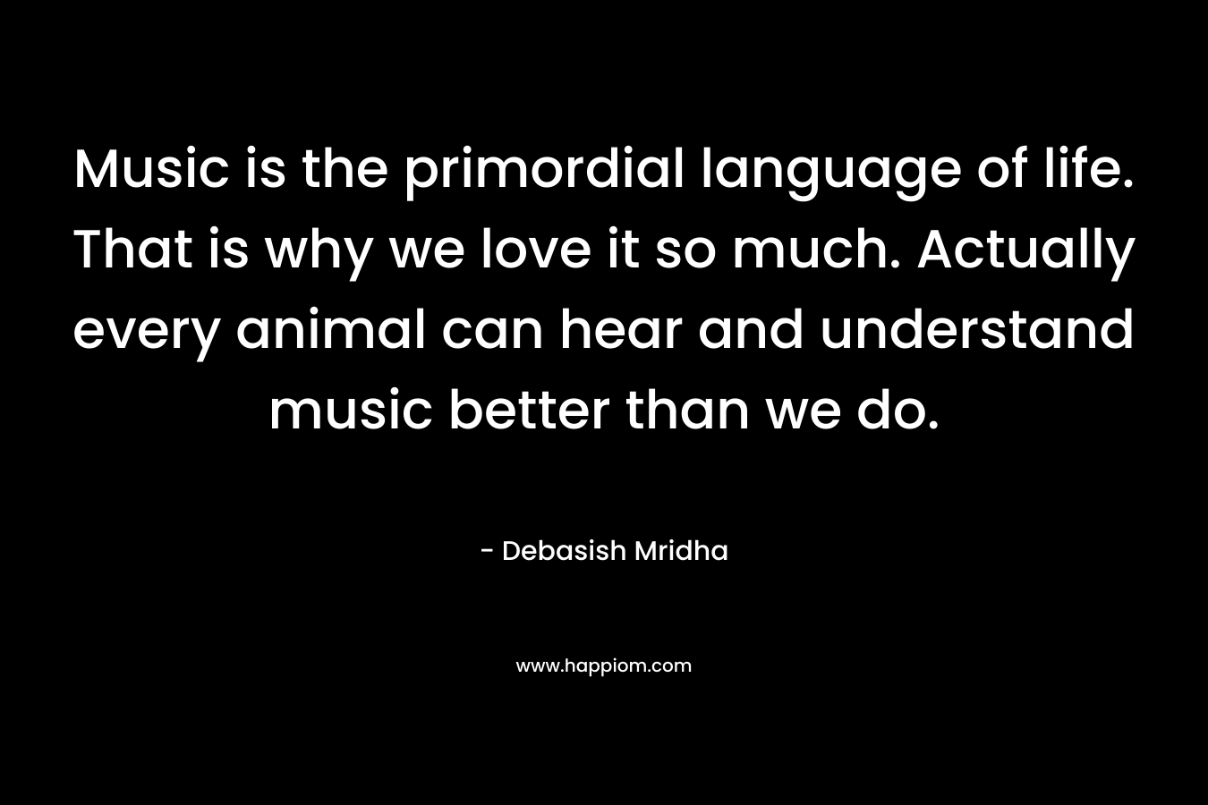 Music is the primordial language of life. That is why we love it so much. Actually every animal can hear and understand music better than we do.