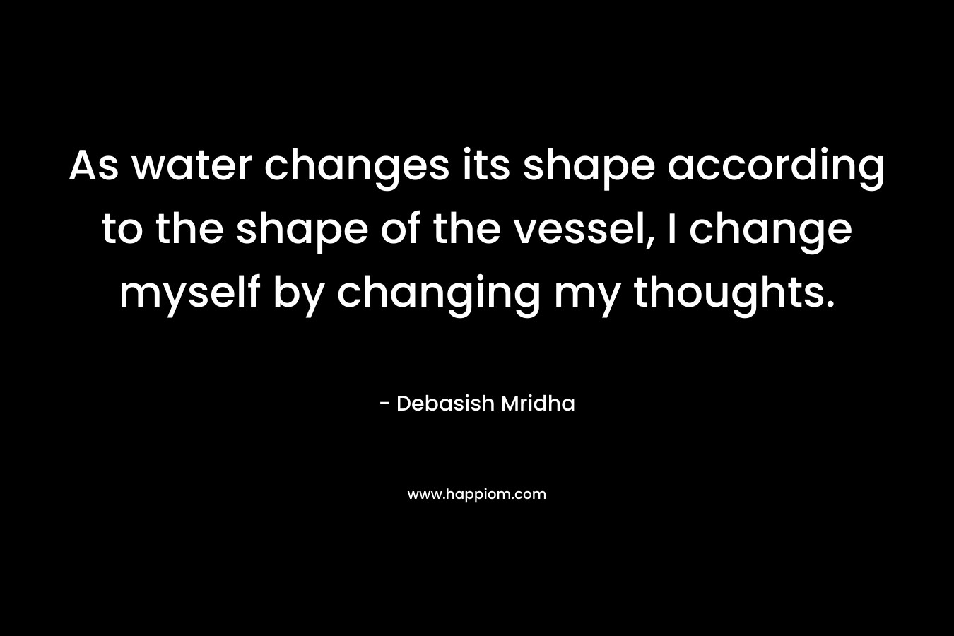 As water changes its shape according to the shape of the vessel, I change myself by changing my thoughts.