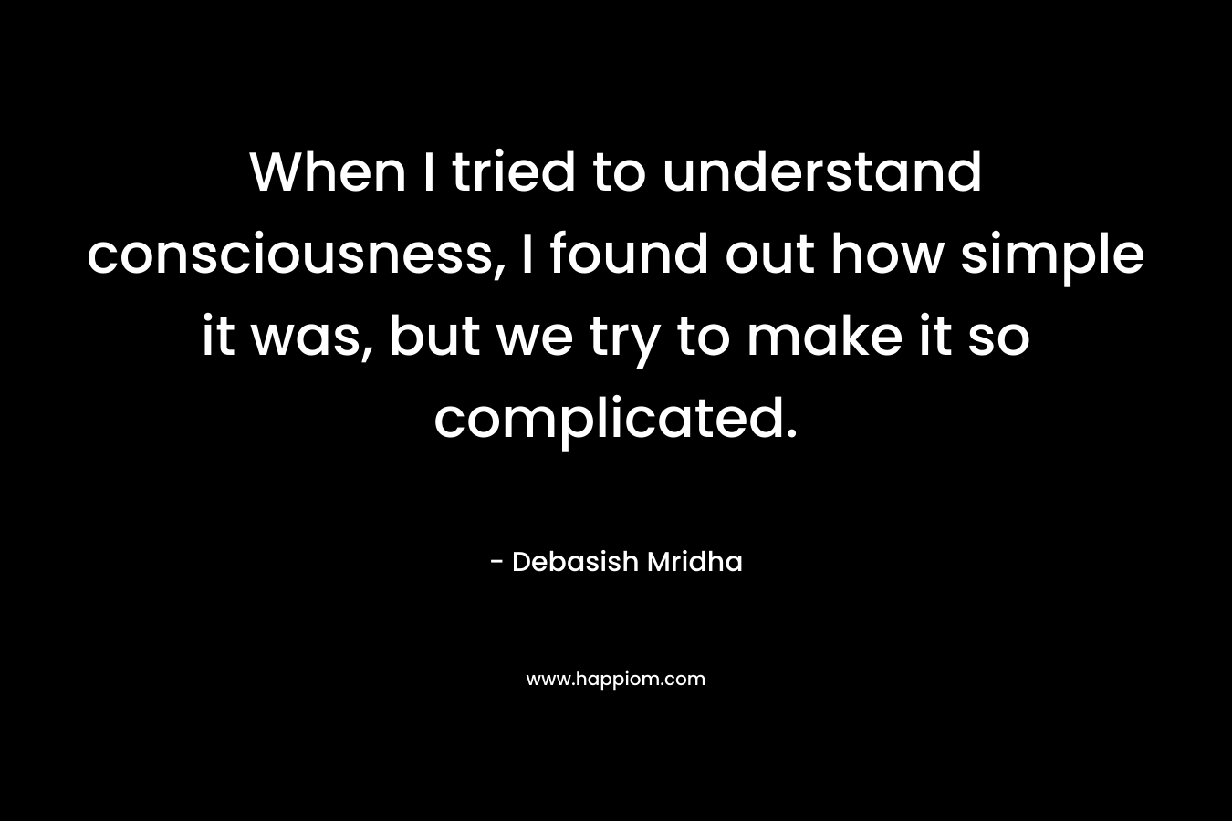 When I tried to understand consciousness, I found out how simple it was, but we try to make it so complicated.