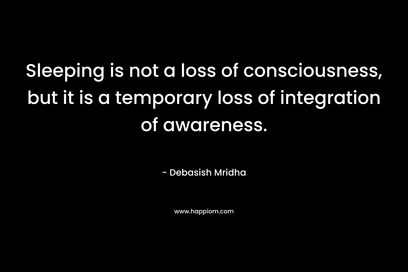 Sleeping is not a loss of consciousness, but it is a temporary loss of integration of awareness. – Debasish Mridha