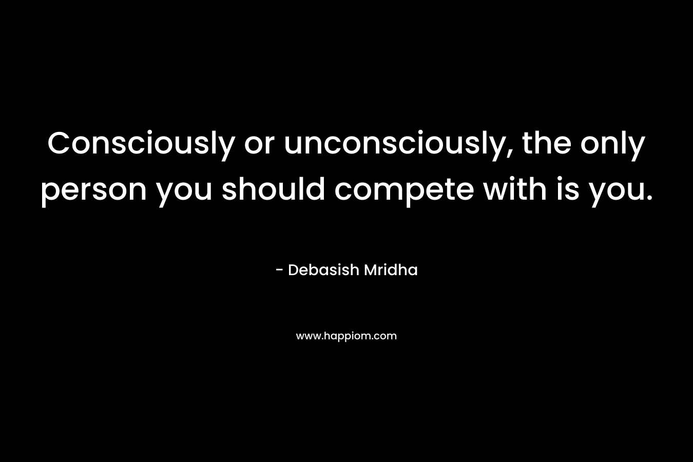 Consciously or unconsciously, the only person you should compete with is you.