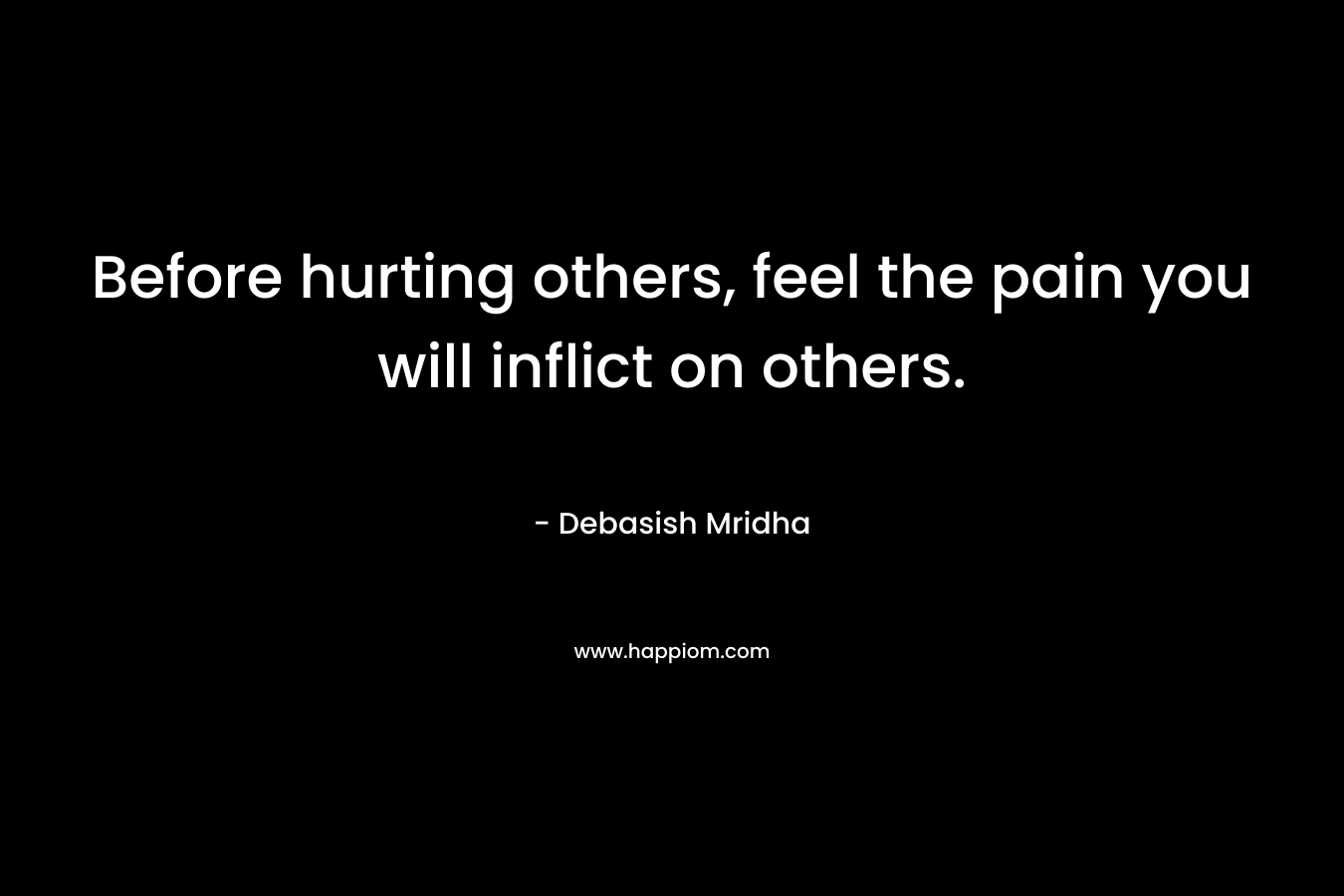 Before hurting others, feel the pain you will inflict on others. – Debasish Mridha