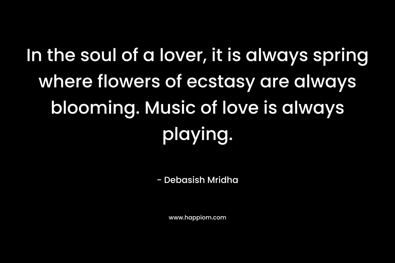 In the soul of a lover, it is always spring where flowers of ecstasy are always blooming. Music of love is always playing. – Debasish Mridha
