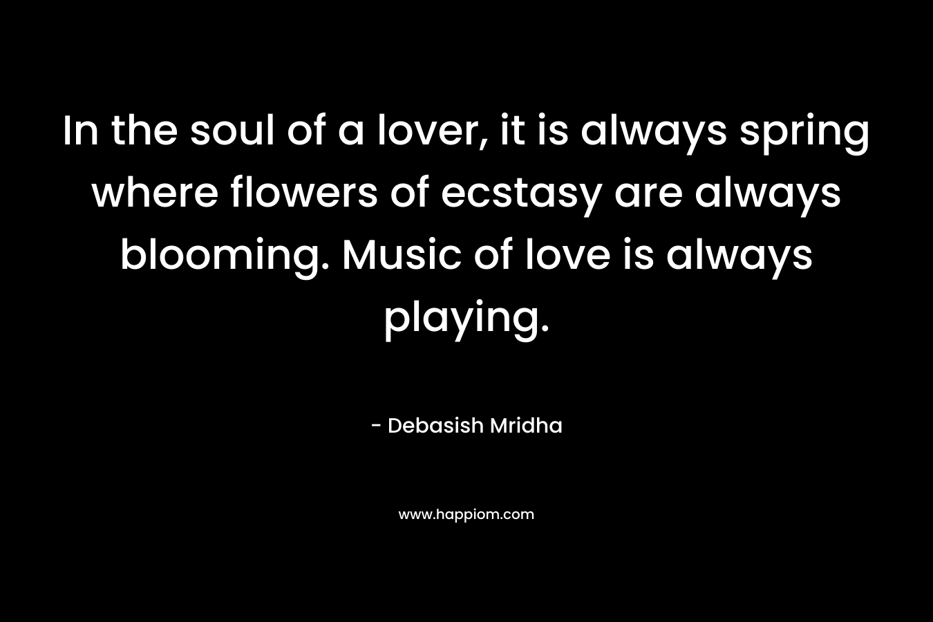 In the soul of a lover, it is always spring where flowers of ecstasy are always blooming. Music of love is always playing.