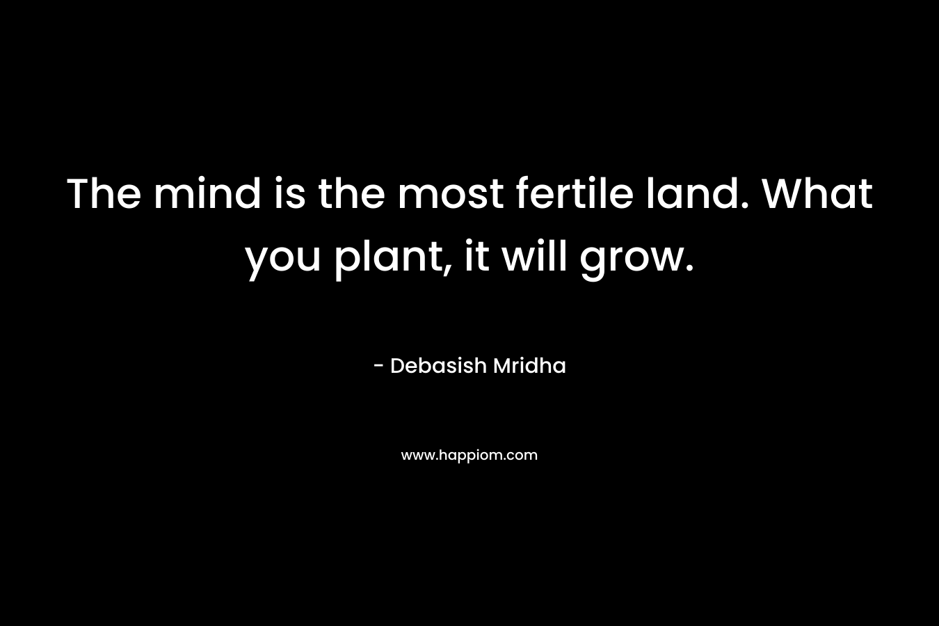 The mind is the most fertile land. What you plant, it will grow.