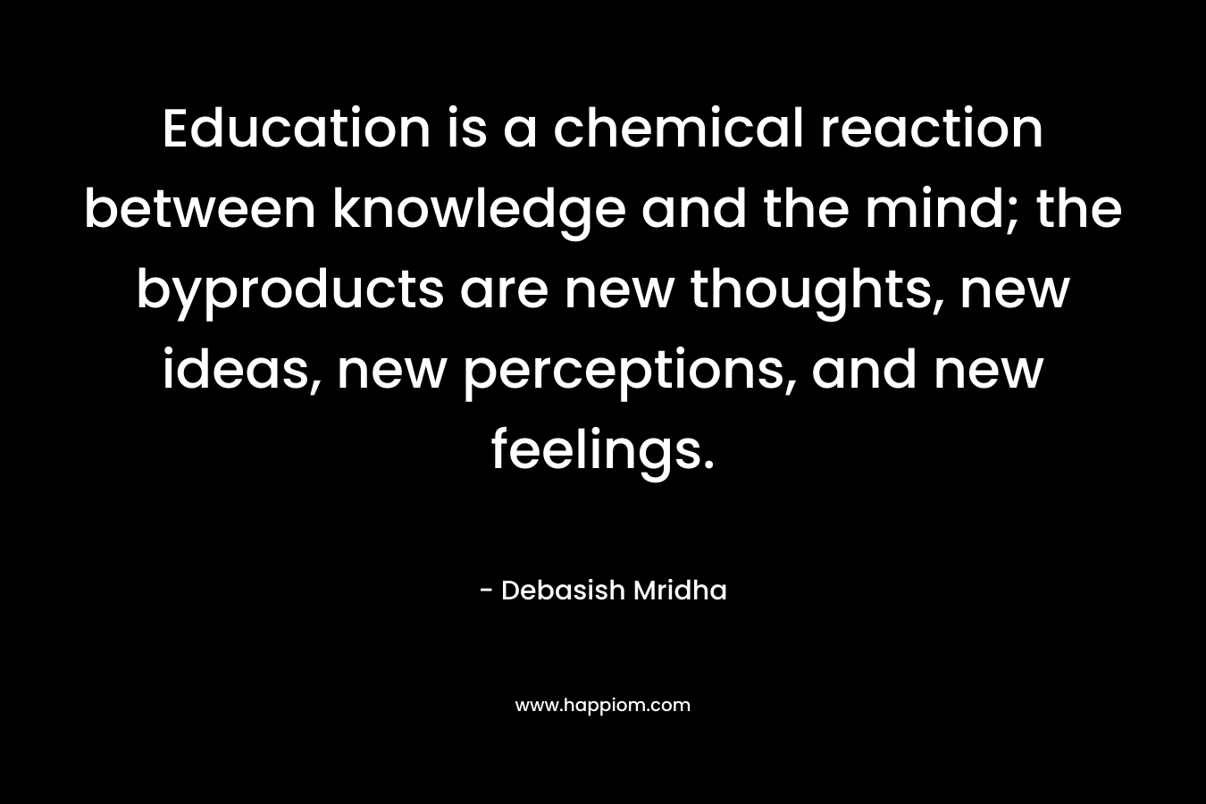 Education is a chemical reaction between knowledge and the mind; the byproducts are new thoughts, new ideas, new perceptions, and new feelings.