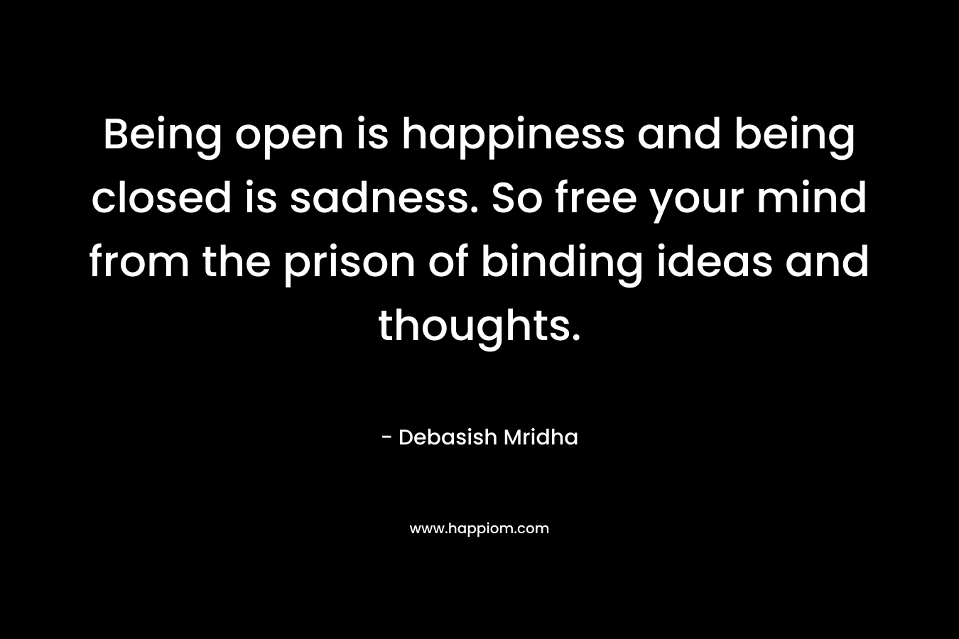 Being open is happiness and being closed is sadness. So free your mind from the prison of binding ideas and thoughts.