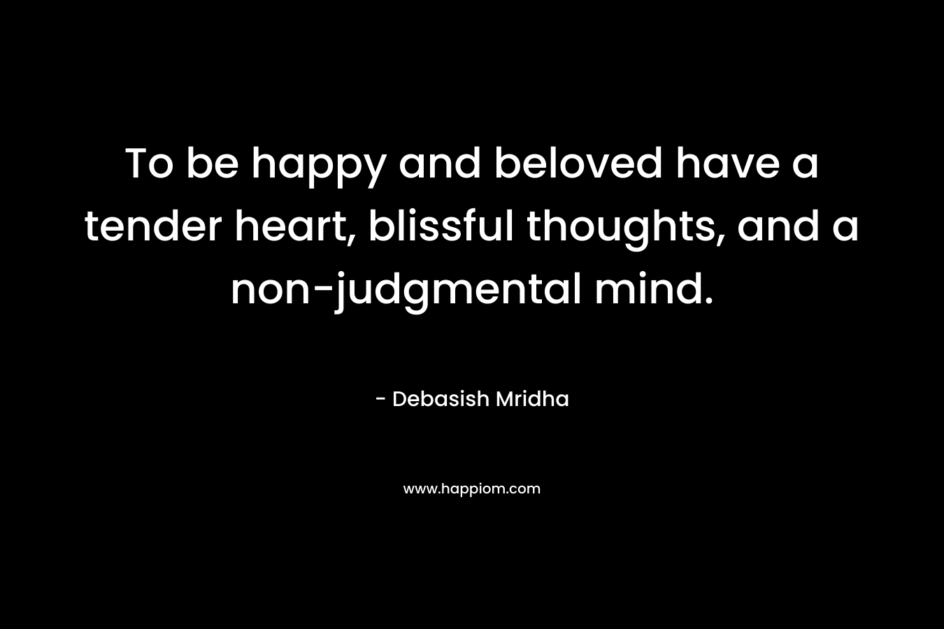 To be happy and beloved have a tender heart, blissful thoughts, and a non-judgmental mind.