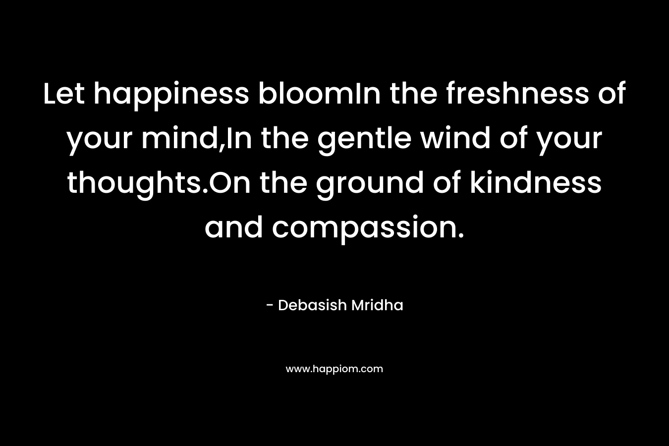 Let happiness bloomIn the freshness of your mind,In the gentle wind of your thoughts.On the ground of kindness and compassion. – Debasish Mridha